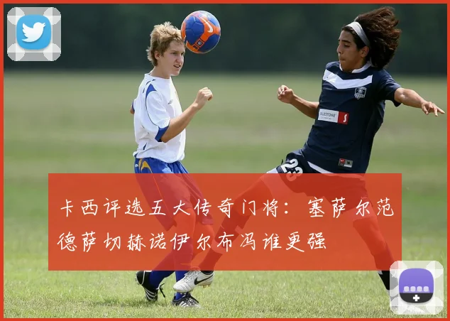 卡西评选五大传奇门将：塞萨尔范德萨切赫诺伊尔布冯谁更强