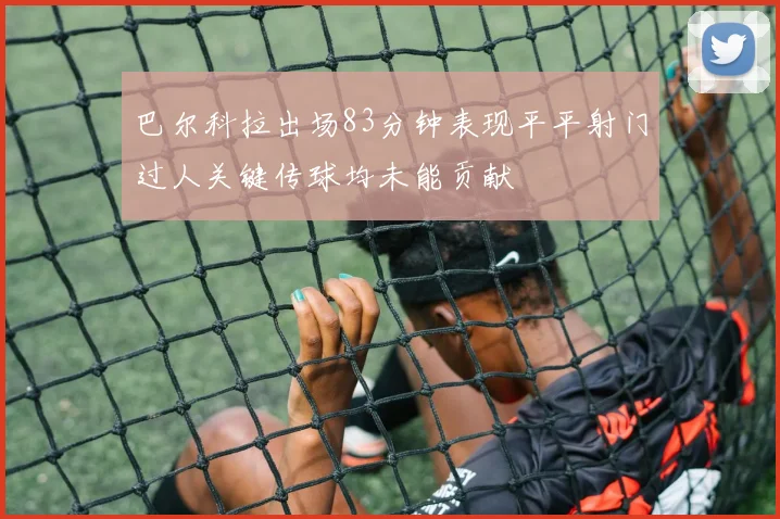 巴尔科拉出场83分钟表现平平射门过人关键传球均未能贡献