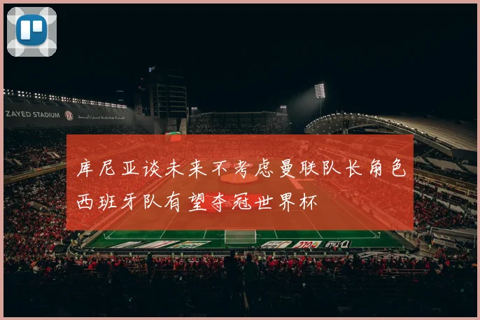 库尼亚谈未来不考虑曼联队长角色西班牙队有望夺冠世界杯