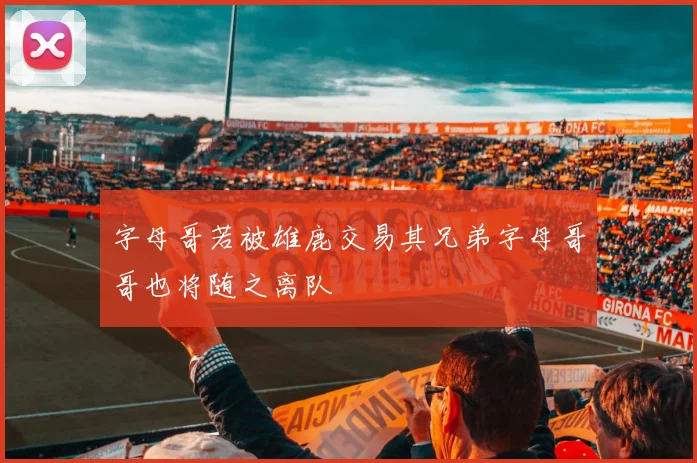 字母哥若被雄鹿交易其兄弟字母哥哥也将随之离队
