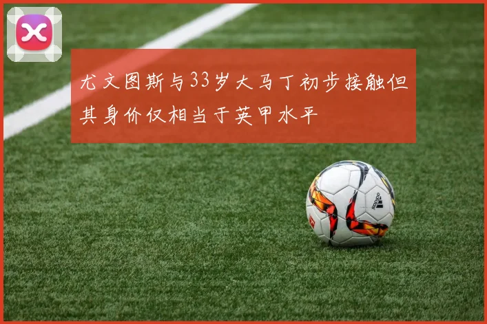 尤文图斯与33岁大马丁初步接触但其身价仅相当于英甲水平