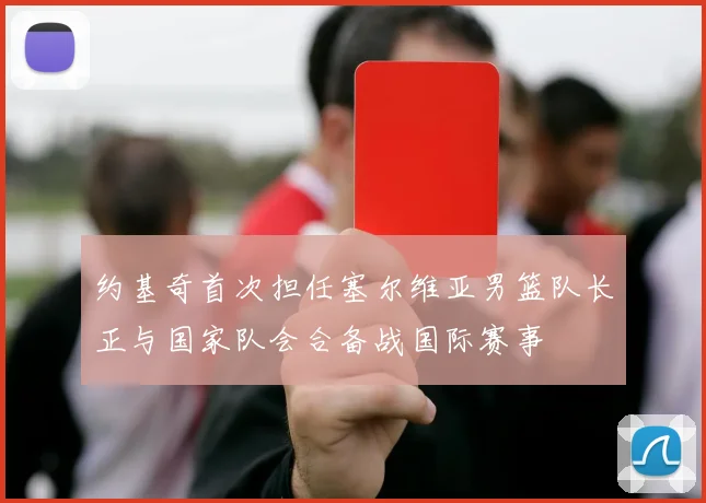 约基奇首次担任塞尔维亚男篮队长正与国家队会合备战国际赛事