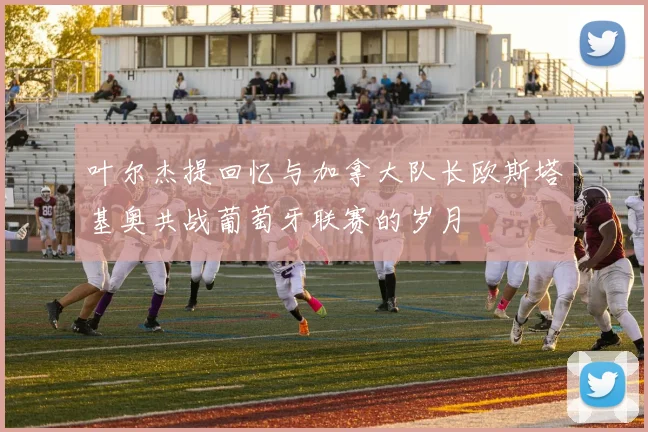 叶尔杰提回忆与加拿大队长欧斯塔基奥共战葡萄牙联赛的岁月