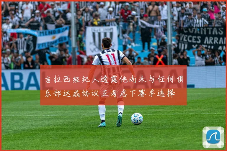 吉拉西经纪人透露他尚未与任何俱乐部达成协议正考虑下赛季选择
