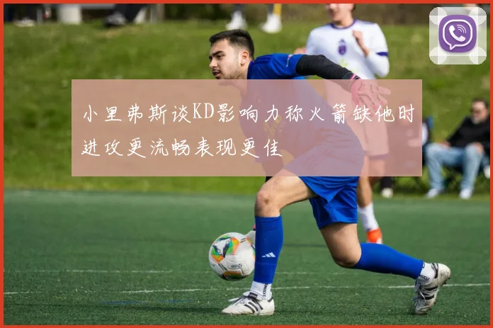 小里弗斯谈KD影响力称火箭缺他时进攻更流畅表现更佳