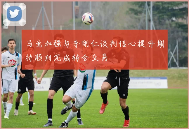 马竞加强与李刚仁谈判信心提升期待顺利完成转会交易