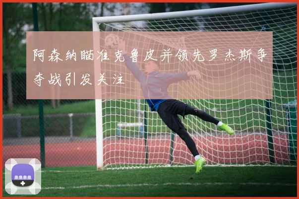 阿森纳瞄准克鲁皮并领先罗杰斯争夺战引发关注