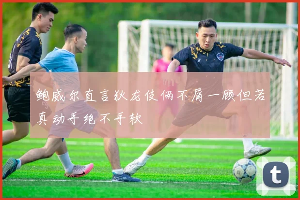 鲍威尔直言狄龙伎俩不屑一顾但若真动手绝不手软