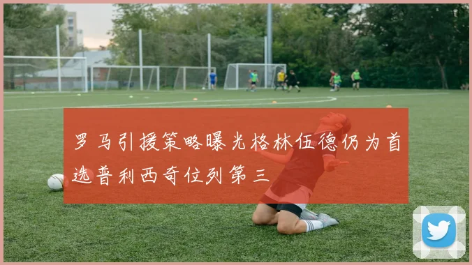 罗马引援策略曝光格林伍德仍为首选普利西奇位列第三