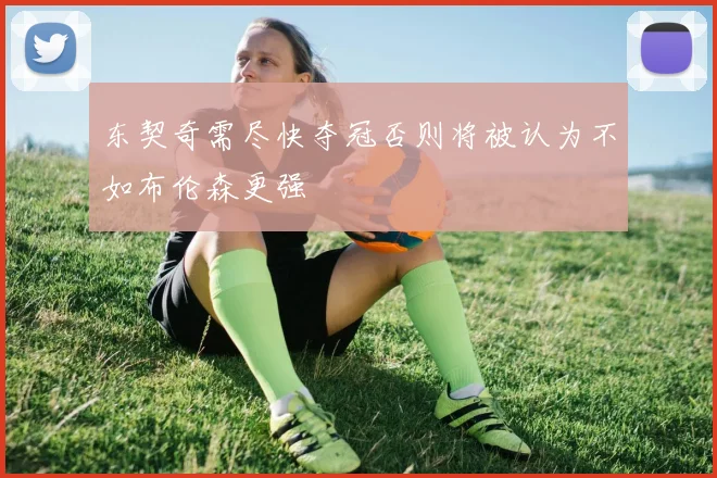 东契奇需尽快夺冠否则将被认为不如布伦森更强
