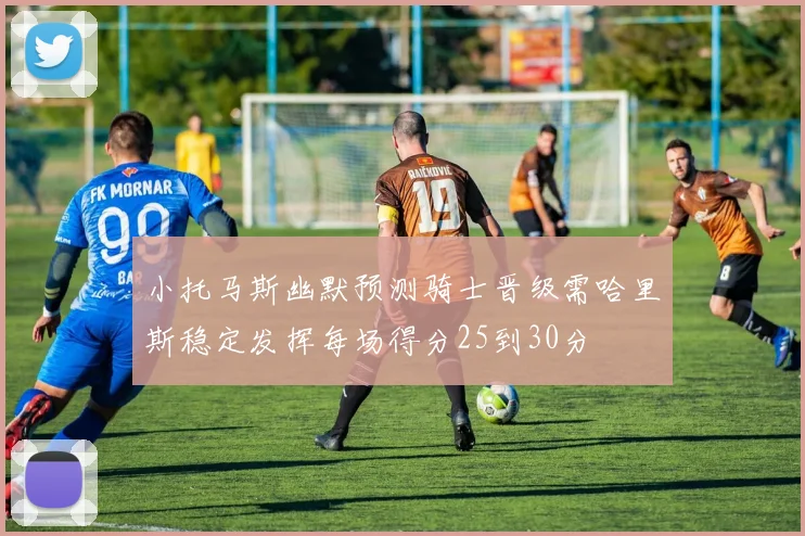 小托马斯幽默预测骑士晋级需哈里斯稳定发挥每场得分25到30分