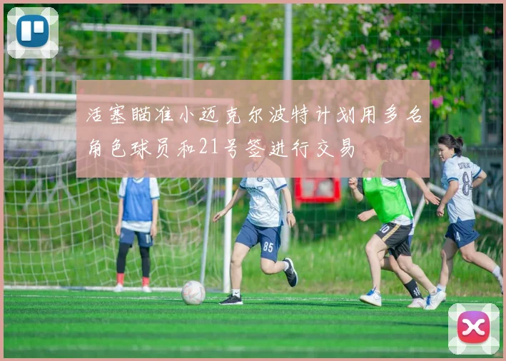活塞瞄准小迈克尔波特计划用多名角色球员和21号签进行交易