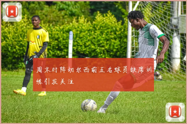 周末对阵切尔西前五名球员缺席训练引发关注
