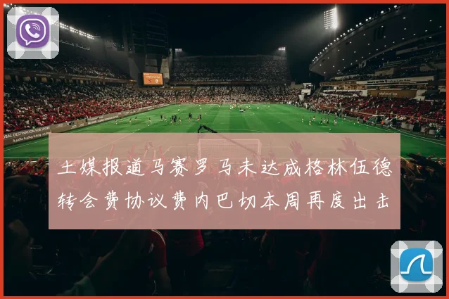 土媒报道马赛罗马未达成格林伍德转会费协议费内巴切本周再度出击