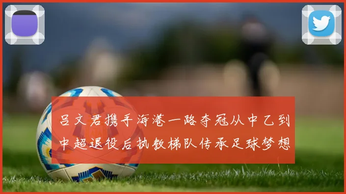 吕文君携手海港一路夺冠从中乙到中超退役后执教梯队传承足球梦想