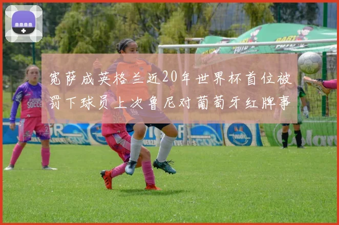 宽萨成英格兰近20年世界杯首位被罚下球员上次鲁尼对葡萄牙红牌事件回顾