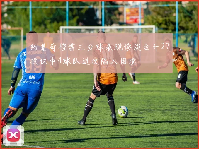 约基奇穆雷三分球表现惨淡合计27投仅中4球队进攻陷入困境