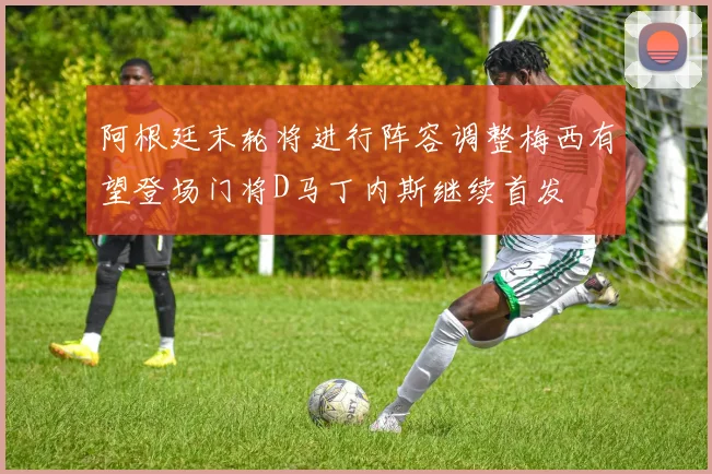 阿根廷末轮将进行阵容调整梅西有望登场门将D马丁内斯继续首发