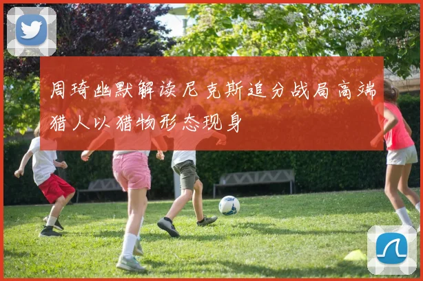 周琦幽默解读尼克斯追分战局高端猎人以猎物形态现身