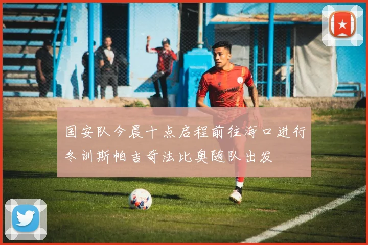 国安队今晨十点启程前往海口进行冬训斯帕吉奇法比奥随队出发